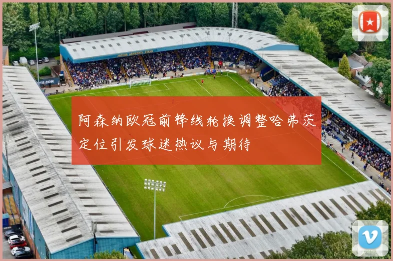 阿森纳欧冠前锋线轮换调整哈弗茨定位引发球迷热议与期待