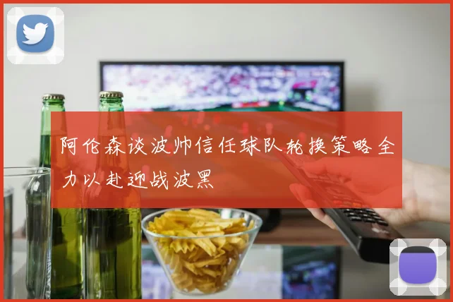 阿伦森谈波帅信任球队轮换策略全力以赴迎战波黑