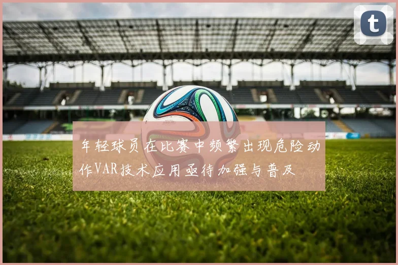 年轻球员在比赛中频繁出现危险动作VAR技术应用亟待加强与普及