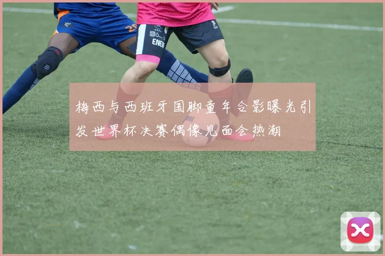 梅西与西班牙国脚童年合影曝光引发世界杯决赛偶像见面会热潮