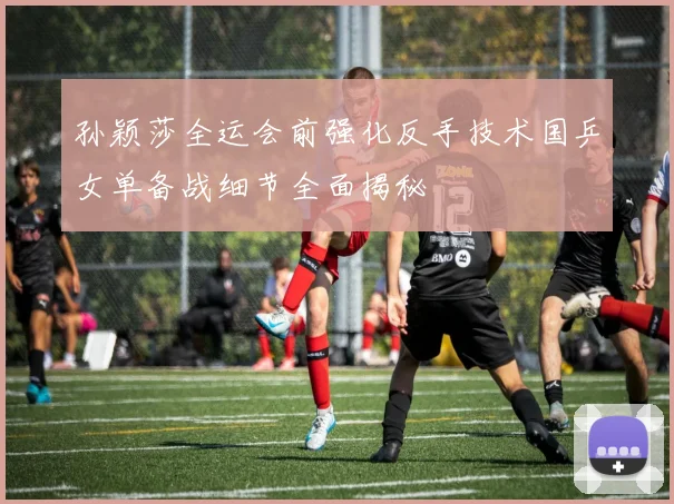 孙颖莎全运会前强化反手技术国乒女单备战细节全面揭秘