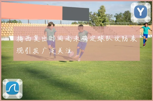 梅西复出时间尚未确定球队攻防表现引发广泛关注