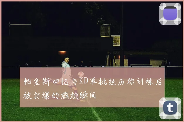 帕金斯回忆与KD单挑经历称训练后被打爆的尴尬瞬间