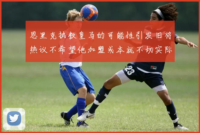 恩里克执教皇马的可能性引发旧将热议不希望他加盟或本就不切实际