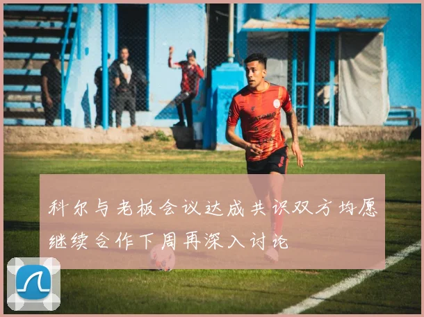 科尔与老板会议达成共识双方均愿继续合作下周再深入讨论