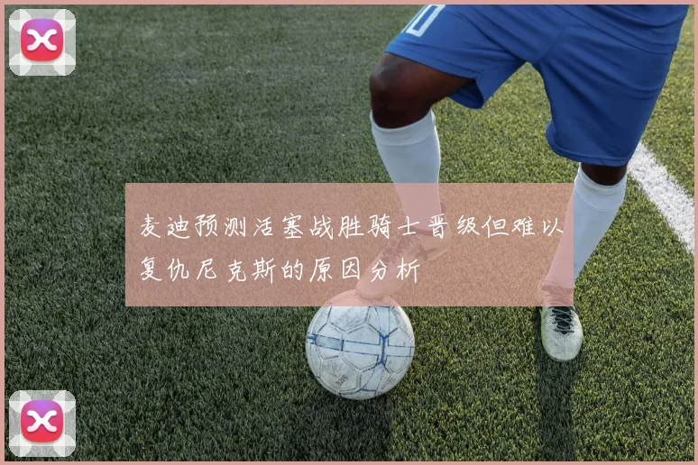 麦迪预测活塞战胜骑士晋级但难以复仇尼克斯的原因分析