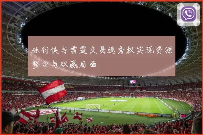 独行侠与雷霆交易选秀权实现资源整合与双赢局面