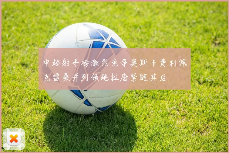 中超射手榜激烈竞争奥斯卡费利佩克雷桑并列领跑拉唐紧随其后