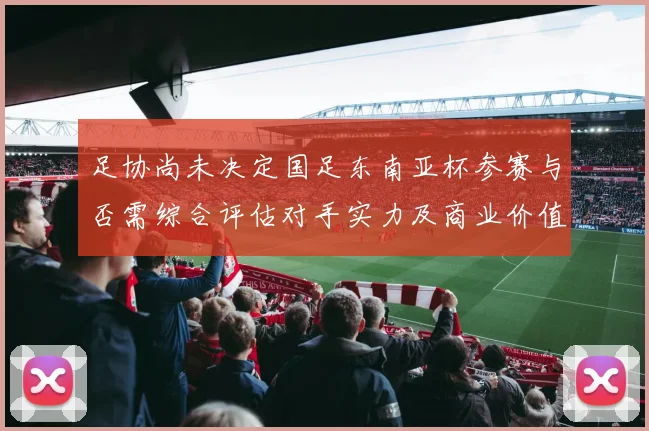 足协尚未决定国足东南亚杯参赛与否需综合评估对手实力及商业价值