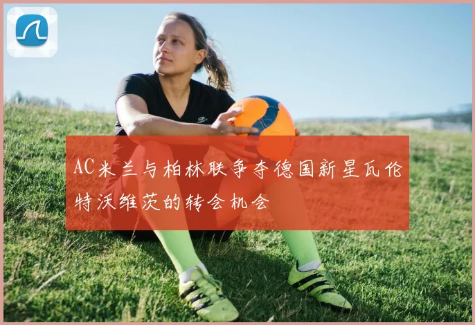 AC米兰与柏林联争夺德国新星瓦伦特沃维茨的转会机会
