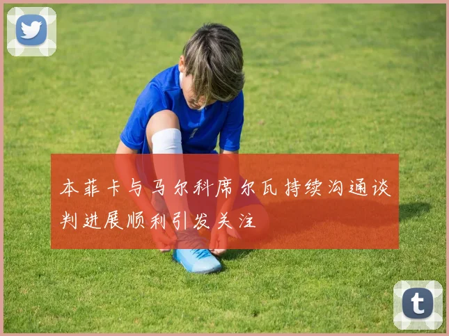 本菲卡与马尔科席尔瓦持续沟通谈判进展顺利引发关注