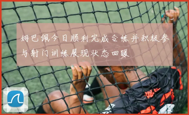 姆巴佩今日顺利完成合练并积极参与射门训练展现状态回暖